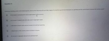 Question 6
Assuming a banking system with limited reserves, which of the following will most likely happen if a country's government decreases its spending and the central bank increases the money supply?
A
B
C
D
E
An increase in unemployment and an appreciation of the currency
An increase in interest rates and a decrease in aggregate supply
A decrease interest rates and an increase investment spending.
A depreciation of the currency and an increase in imports.
An increase in aggregate demand and unemployment