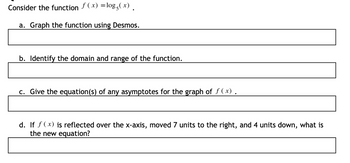 Consider the function f(x) = log5 (x).
a. Graph the function using Desmos.
b. Identify the domain and range of the function.
c. Give the equation(s) of any asymptotes for the graph of f(x).
d. If f(x) is reflected over the x-axis, moved 7 units to the right, and 4 units down, what is
the new equation?