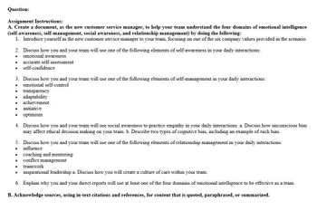 Question:
Assignment Instructions:
A. Create a document, as the new customer service manager, to help your team understand the four domains of emotional intelligence
(self-awareness, self-management, social awareness, and relationship management) by doing the following:
1. Introduce yourself as the new customer service manager to your team, focusing on one of the six company values provided in the scenario.
2. Discuss how you and your team will use one of the following elements of self-awareness in your daily interactions:
.
emotional awareness
. accurate self-assessment
self-confidence
3. Discuss how you and your team will use one of the following elements of self-management in your daily interactions:
emotional self-control
•
transparency
•
•
adaptability
achievement
•
initiative
optimism
4. Discuss how you and your team will use social awareness to practice empathy in your daily interactions. a. Discuss how unconscious bias
may affect ethical decision making on your team. b. Describe two types of cognitive bias, including an example of each bias.
5. Discuss how you and your team will use one of the following elements of relationship management in your daily interactions:
influence
•
.
.
•
.
coaching and mentoring
conflict management
teamwork
inspirational leadership a. Discuss how you will create a culture of care within your team.
6. Explain why you and your direct reports will use at least one of the four domains of emotional intelligence to be effective as a team.
B. Acknowledge sources, using in-text citations and references, for content that is quoted, paraphrased, or summarized.