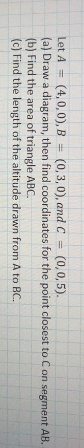 Let A =
(4, 0, 0), B =
(0, 3, 0), and C =
(0,0, 5).
%3D
(a) Draw a diagram, then find coordinates for the point closest to C on segment AB.
(b) Find the area of triangle ABC.
(c) Find the length of the altitude drawn from A to BC.
