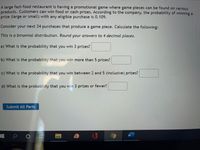 A large fast-food restaurant is having a promotional game where game pieces can be found on various products. Customers can win food or cash prizes. According to the company, the probability of winning a prize (large or small) with any eligible purchase is 0.109. 

Consider your next 34 purchases that produce a game piece. Calculate the following:

**This is a binomial distribution. Round your answers to 4 decimal places.**

a) What is the probability that you win 3 prizes? [ ]

b) What is the probability that you win more than 5 prizes? [ ]

c) What is the probability that you win between 2 and 5 (inclusive) prizes? [ ]

d) What is the probability that you win 3 prizes or fewer? [ ]

[Submit All Parts]