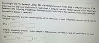 According to the Pew Research Center, 29% of Americans have not read a book in the past year. Let \(\hat{p}\) be the proportion of people that have not read a book in the past year in a random sample of 948 Americans. Determine the following probabilities. Round probability solutions to four decimal places and \(\hat{p}\) values to two decimal places, if necessary.

1. Find the probability that in a random sample of 948 Americans, at most 313 people have not read a book in the past year.

   \[ P(\hat{p} \leq \_\_\_\_\_) = \_\_\_\_\_ \]

2. Find the probability that in a random sample of 948 Americans, between 237 and 303 people have not read a book in the past year.

   \[ P(\_\_\_ < \hat{p} < \_\_\_\) = \_\_\_\_\_ \]