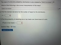 **Understanding Discrete Probability Distributions**

1. **Mean Notation**

   - The mean of a discrete probability distribution is also notated by: 
     - (Dropdown: Select an answer)

2. **Interpretation of the Mean**

   - Which of the following is the correct interpretation of the mean?
     - (Dropdown: Select an answer)

3. **Calculating Standard Deviation**

   e) **Find the Standard Deviation**

   - Calculate the standard deviation (\(\sigma\)) for the number of heads within this distribution.
     - \(\sigma =\) [Input Box]

4. **Probability Calculation**

   f) **Probability of One or Less Heads**

   - Calculate the probability of obtaining one or less heads over three tosses of a coin:
     - \(P\)(one or less heads) = [Input Box]

**Additional Resources**

- **Question Help:**
  - [Video] (Link to instructional video)

**Submission**

- [Submit All Parts] (Button)