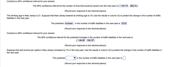 Construct a 95% confidence interval for your answer.
The 95% confidence interval for the number of lives that would be saved over the next year is [-161.74, 893.14]
(Round your response to two decimal places)
The drinking age in New Jersey is 21. Suppose that New Jersey lowered its drinking age to 18. Use the results in column (4) to predict the change in the number of traffic
fatalities in the next year.
The predicted increase in the number of traffic fatalities in the next year is 19.32
(Round your response to two decimal places)
Construct a 90% confidence interval for your answer.
The 90% confidence interval for the predicted increase in the number of traffic fatalities in the next year is
[-68.08, 106.72]
(Round your response to two decimal places)
Suppose that real income per capita in New Jersey increases by 1% in the next year. Use the results in column (4) to predict the change in the number of traffic fatalities in
the next year.
in the number of traffic fatalities in the next year is
(Round your response to two decimal places)
The predicted