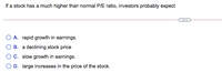 If a stock has a much higher than normal P/E ratio, investors probably expect
A. rapid growth in earnings.
B. a declining stock price
OC. slow growth in earnings.
O D. large increases in the price of the stock.
