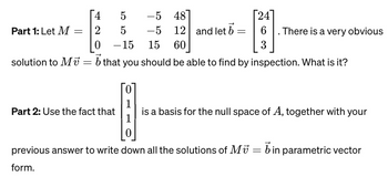 **Part 1:**
Let \( M = \begin{bmatrix} 4 & 5 & -5 & 48 \\ 2 & 5 & -5 & 12 \\ 0 & -15 & 15 & 60 \end{bmatrix} \) and let \(\vec{b} = \begin{bmatrix} 24 \\ 6 \\ 3 \end{bmatrix} \). There is a very obvious solution to \( M\vec{v} = \vec{b} \) that you should be able to find by inspection. What is it?

**Part 2:**
Use the fact that \(\begin{bmatrix} 0 \\ 1 \\ 1 \\ 0 \end{bmatrix}\) is a basis for the null space of \( A \), together with your previous answer to write down all the solutions of \( M\vec{v} = \vec{b} \) in parametric vector form.