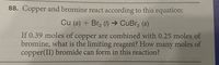 88. Copper and bromine react according to this equation:
Cu (s) + Br, () → CuBr, (s)
If 0.39 moles of copper are combined with 0.25 moles of
bromine, what is the limiting reagent? How many moles of
copper(II) bromide can form in this reaction?
