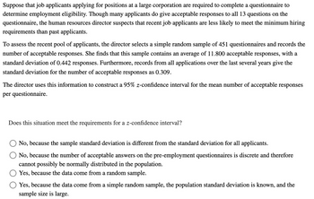 Suppose that job applicants applying for positions at a large corporation are required to complete a questionnaire to
determine employment eligibility. Though many applicants do give acceptable responses to all 13 questions on the
questionnaire, the human resources director suspects that recent job applicants are less likely to meet the minimum hiring
requirements than past applicants.
To assess the recent pool of applicants, the director selects a simple random sample of 451 questionnaires and records the
number of acceptable responses. She finds that this sample contains an average of 11.800 acceptable responses, with a
standard deviation of 0.442 responses. Furthermore, records from all applications over the last several years give the
standard deviation for the number of acceptable responses as 0.309.
The director uses this information to construct a 95% z-confidence interval for the mean number of acceptable responses
per questionnaire.
Does this situation meet the requirements for a z-confidence interval?
No, because the sample standard deviation is different from the standard deviation for all applicants.
No, because the number of acceptable answers on the pre-employment questionnaires is discrete and therefore
cannot possibly be normally distributed in the population.
Yes, because the data come from a random sample.
Yes, because the data come from a simple random sample, the population standard deviation is known, and the
sample size is large.