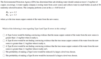 The Environmental Protection Agency (EPA) has determined that safe drinking water should contain at most 1.3 mg/liter of
copper, on average. A water supply company is testing water from a new source and collects water in small bottles at each of 30
randomly selected locations. The company performs a test at the a = 0.05 level of
Ho μ = 1.3
:
H₂ μ> 1.3
where is the true mean copper content of the water from the new source.
Which of the following is true regarding Type I and Type II errors in this setting?
A Type I error would be finding convincing evidence that the mean copper content of the water from the new source is
greater than 1.3 mg/liter when it really is.
A Type II error would be not finding convincing evidence that the true mean copper content of the water from the new
source is greater than 1.3 mg/liter when it really is.
A Type II error would be not finding convincing evidence that the true mean copper content of the water from the new
source is greater than 1.3 mg/liter when it really isn't.
The probability of making a Type I error would be reduced if a larger a level was chosen.
The probability of making a Type II error would be increased if a larger a level was chosen.