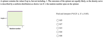 A spinner contains the values 0 up to, but not including, 1. The outcomes of the spinner are equally likely, so the density curve
is described by a uniform distribution as shown. Let X = the random number spun on the spinner.
Height = 1
0
Random number
Find and interpret P (0.25 ≤ X ≤ 0.85).
0.5
0.7
0.3
0.4
0.6