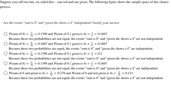 Suppose you roll two fair, six-sided dice - one red and one green. The following figure shows the sample space of this chance
process.
Are the events "sum is 8" and "green die shows a 4" independent? Justify your answer.
P(sum of 8) = 3 = 0.1398 and P(sum of 8 | green is 4) = = 0.1667
36
Because these two probabilities are not equal, the events "sum is 8" and "green die shows a 4" are not independent.
OP(sum of 8) == 0.1667 and P(sum of 8 | green is 4) = = = 0.1667
6
Because these two probabilities are equal, the events "sum is 8" and "green die shows a 4" are independent.
P(sum of 8) == 0.1398 and P(sum of 8 | green is 4) = = = 0.2
36
Because these two probabilities are not equal, the events "sum is 8" and "green die shows a 4" are not independent.
P(sum of 8) = 36 = 0.1398 and P(sum of 8 | green is 4) == 0.1667
Because these two probabilities are not equal, the events "sum is 8" and "green die shows a 4" are independent.
P(sum of 8 and green is 4) = 3 = 0.278 and P(sum of 8 and not green is 4) = 3 = 0.111
Because these two probabilities are not equal, the events "sum is 8" and "green die shows a 4" are not independent.