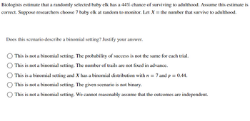 Biologists estimate that a randomly selected baby elk has a 44% chance of surviving to adulthood. Assume this estimate is correct. Suppose researchers choose 7 baby elk at random to monitor. Let \( X = \) the number that survive to adulthood.

**Does this scenario describe a binomial setting? Justify your answer.**

- ⃝ This is not a binomial setting. The probability of success is not the same for each trial.
- ⃝ This is not a binomial setting. The number of trials are not fixed in advance.
- ⃝ This is a binomial setting and \( X \) has a binomial distribution with \( n = 7 \) and \( p = 0.44 \).
- ⃝ This is not a binomial setting. The given scenario is not binary.
- ⃝ This is not a binomial setting. We cannot reasonably assume that the outcomes are independent.