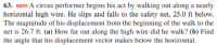 63. ssm A circus performer begins his act by walking out along a nearly
horizontal high wire. He slips and falls to the safety net, 25.0 ft below.
The magnitude of his displacement from the beginning of the walk to the
net is 26.7 ft. (a) How far out along the high wire did he walk? (b) Find
the angle that his displacement vector makes below the horizontal.
