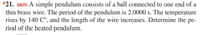 *21. ssm A simple pendulum consists of a ball connected to one end of a
thin brass wire. The period of the pendulum is 2.0000 s. The temperature
rises by 140 C°, and the length of the wire increases. Determine the pe-
riod of the heated pendulum.
