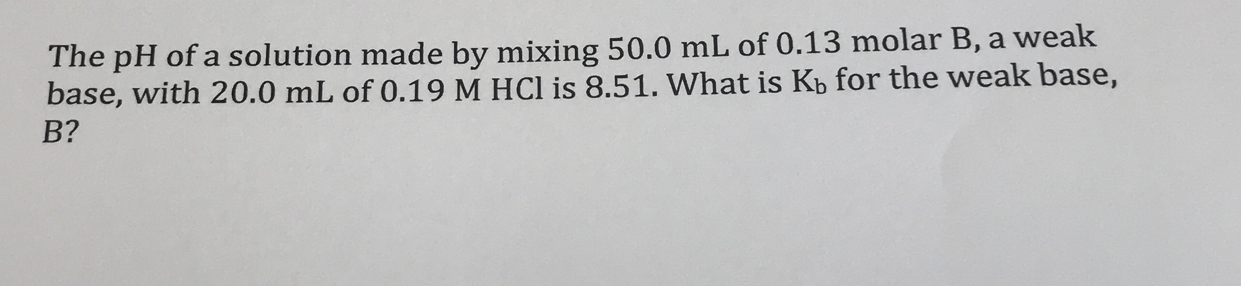 The pH of a solution made by mixing 50.0 mL of 0.13 molar B, a weak
base, with 20.0 mL of 0.19 M HCl is 8.51. What is Kb for the weak base,
B?
