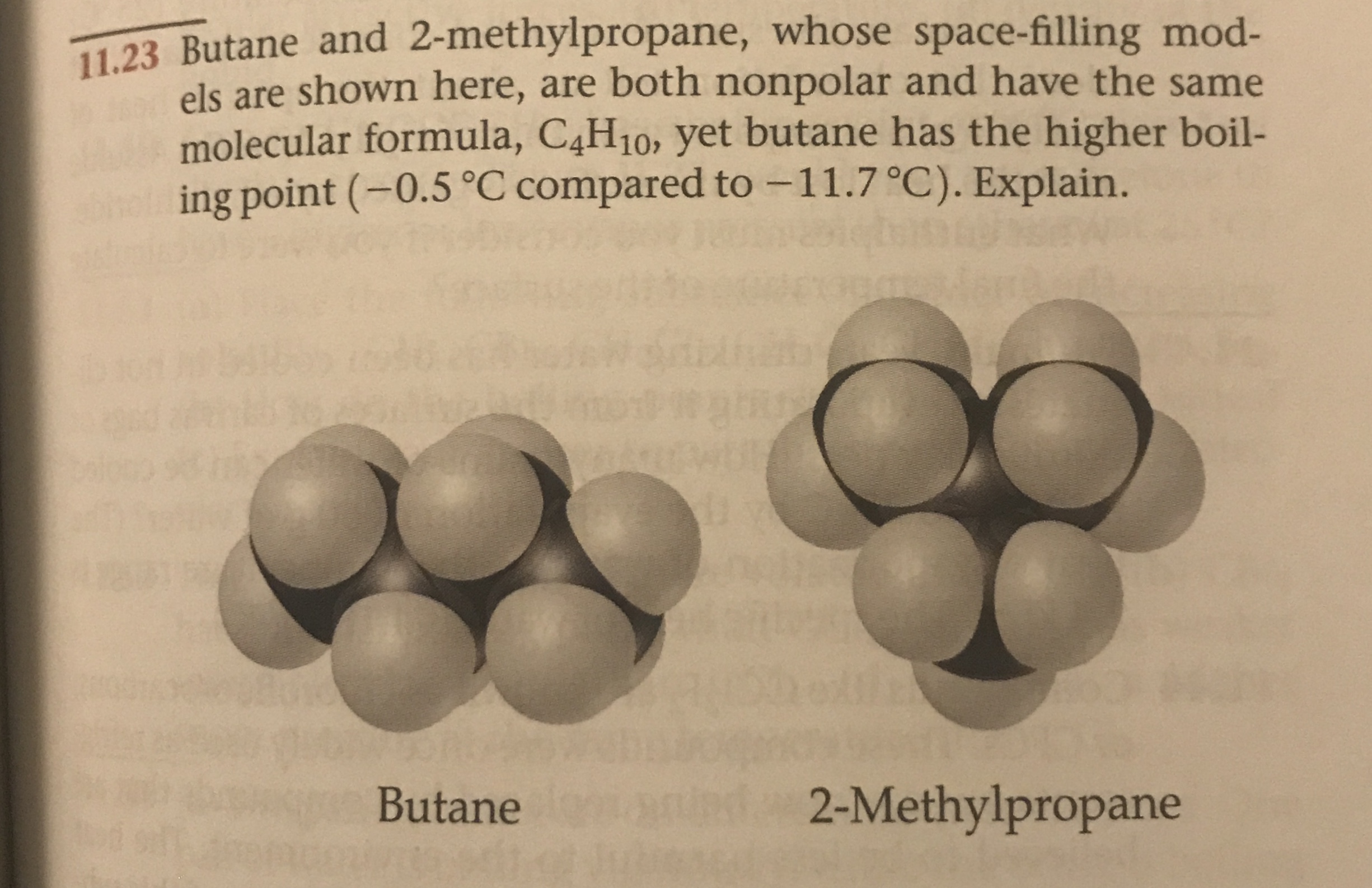 11.23 Butane and 2-methylpropane, whose space-filling mod-
els are shown here, are both nonpolar and have the same
molecular formula, C4H10, yet butane has the higher boil-
ing point (-0.5 °C compared to-11.7 °C). Explain.
2-Methylpropane
Butane
