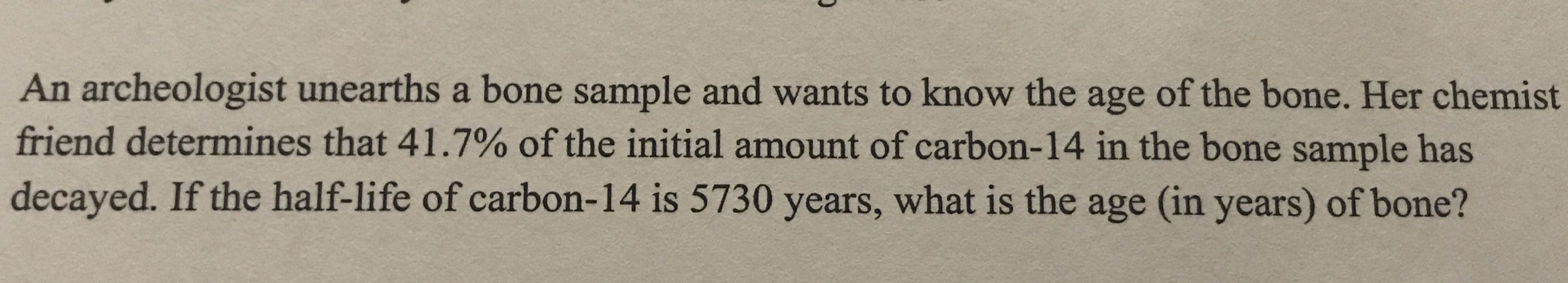 An archeologist unearths a bone sample and wants to know the age of the bone. Her chemist
friend determines that 41.7% of the initial amount of carbon-14 in the bone sample has
decayed. If the half-life of carbon-14 is 5730 years, what is the age (in years) of bone?
