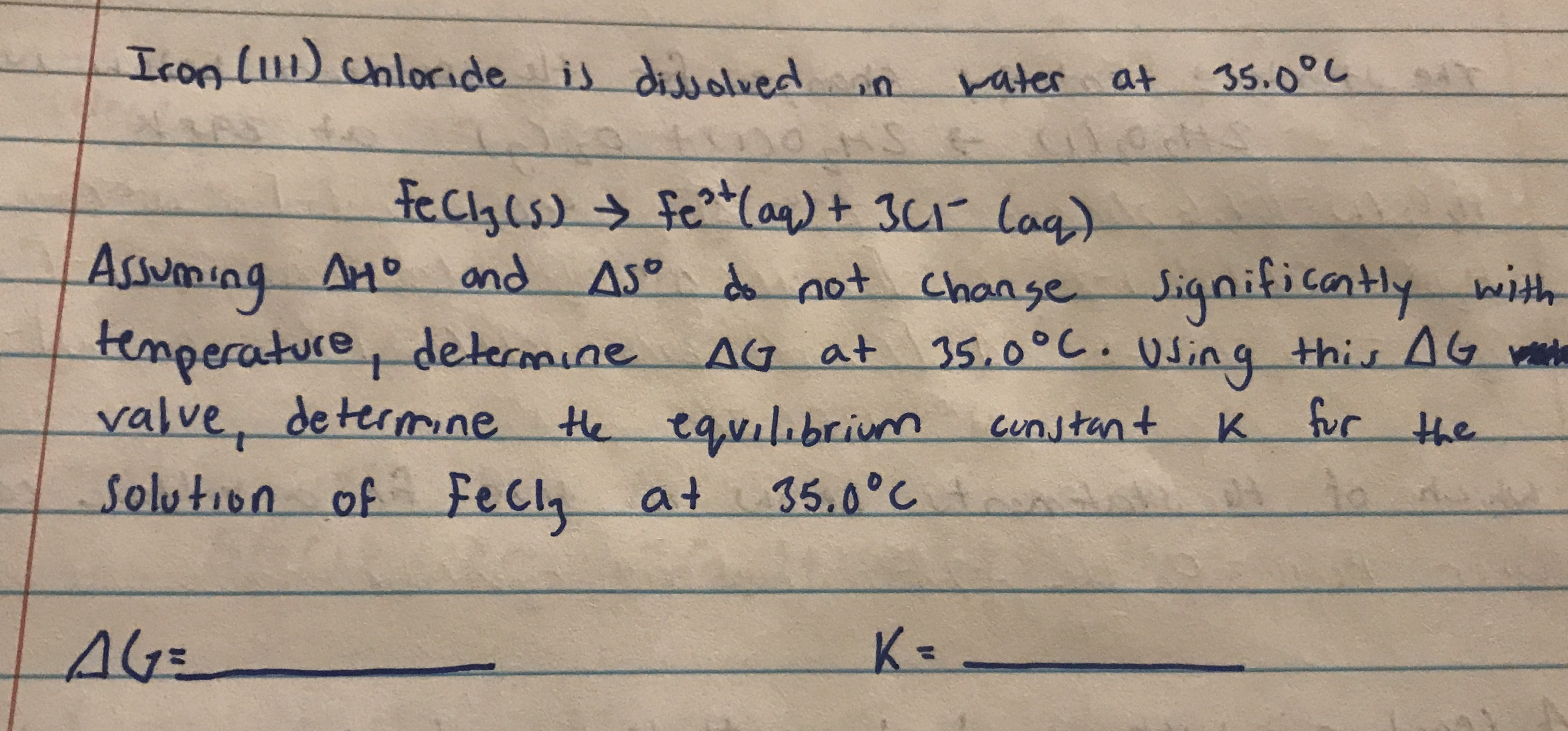 IconL11) chloride is
dissolvedin
rater at
35.0°し
fecyls) fe(aq)+ 3C1 lag)
Assuming Ano and
temperature, determine AG at
valve, determne
Solution of FeCl, at
AMD
AS° d not Change
Significantly with
35.0°C. q this AG
Using
the equilibrium
cunstant
K fur the
35.0°C
K=
