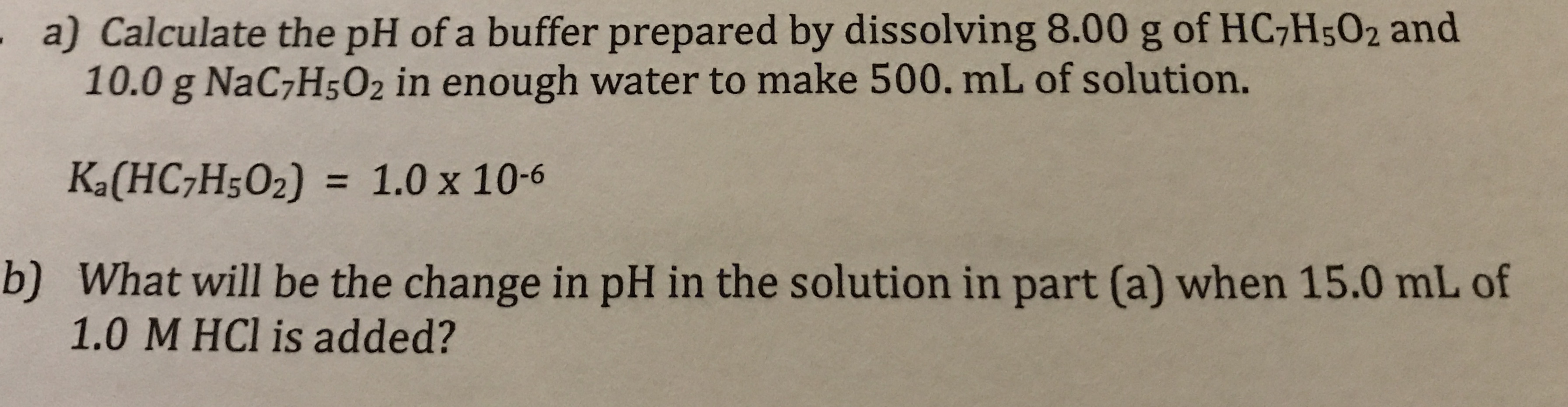 a) Calculate the pH of a buffer prepared by dissolving 8.00 g of HC7H5O2 and
10.0 g NaC7H5O2 in enough water to make 500. mL of solution.
Ka(HC;H5O2) = 1.0 x 10-6
%3D
b) What will be the change in pH in the solution in part (a) when 15.0 mL of
1.0 M HCl is added?
