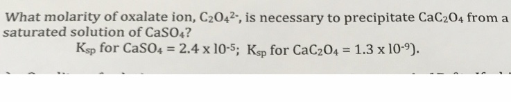 What molarity of oxalate ion, C2042-, is necessary to precipitate CaC204 from a
saturated solution of CaSO4?
Ksp for CaSO4 = 2.4 x 10-5; Ksp for CaC204 = 1.3 x 10-9).
%3D
