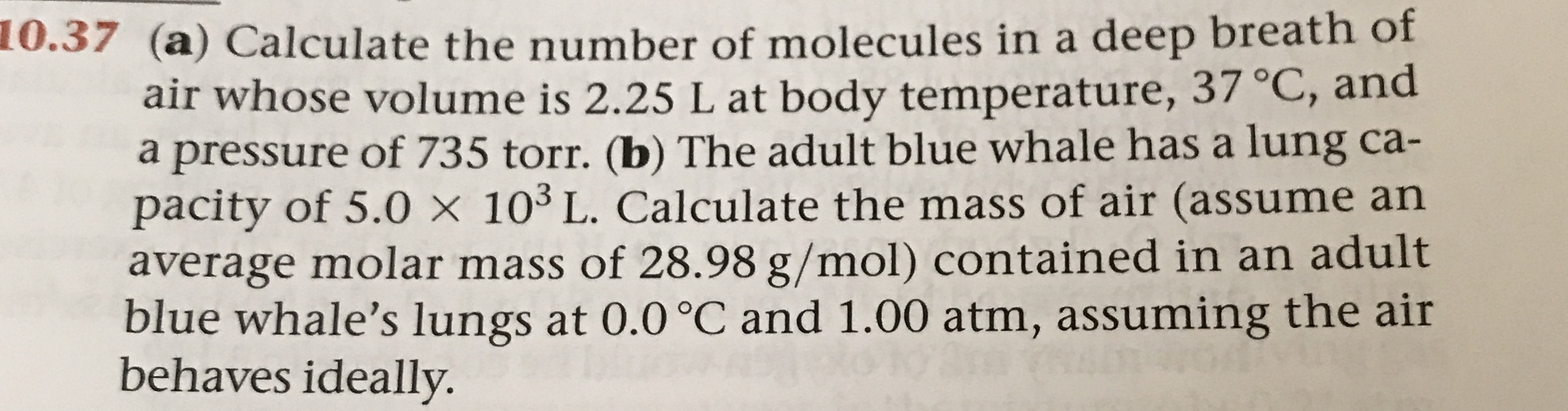 0.37 (a) Calculate the number of molecules in a deep breath of
air whose volume is 2.25 L at body temperature, 37 °C, and
a pressure of 735 torr. (b) The adult blue whale has a lung ca-
pacity of 5.0 x 103 L. Calculate the mass of air (assume an
average molar mass of 28.98 g/mol) contained in an adult
blue whale's lungs at 0.0 °C and 1.00 atm, assuming the air
behaves ideally.

