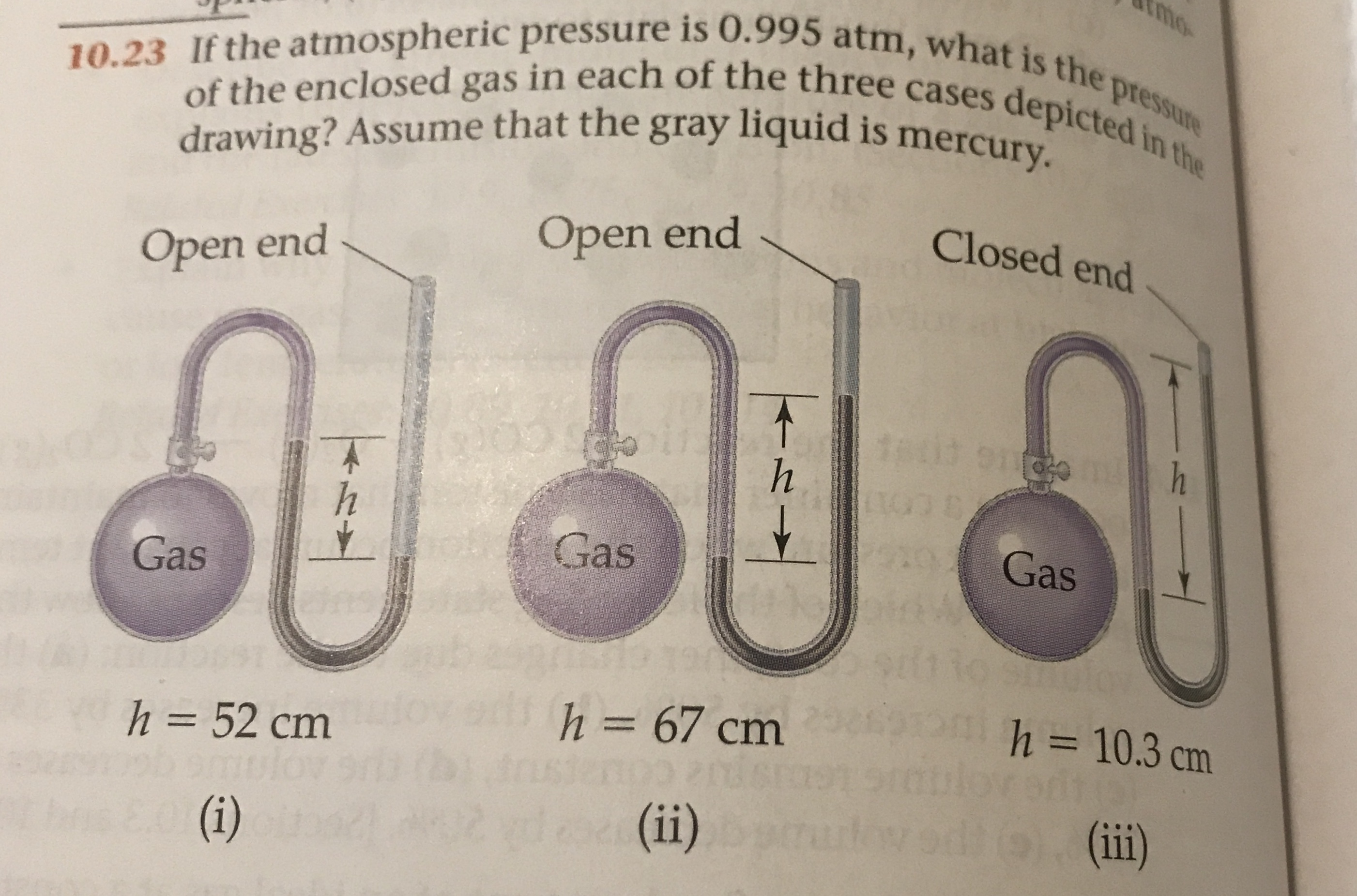 10.23 If the atmospheric pressure is 0.995 atm, what is the pressure
of the enclosed gas in each of the three cases depicted in the
drawing? Assume that the gray liquid is mercury.
Closed end
Open end
Open end
Gas
Gas
Gas
ens
h 67 cm
h = 10.3 cm
h =52 cm
dea(ii)
(ii)
(i)
- V
