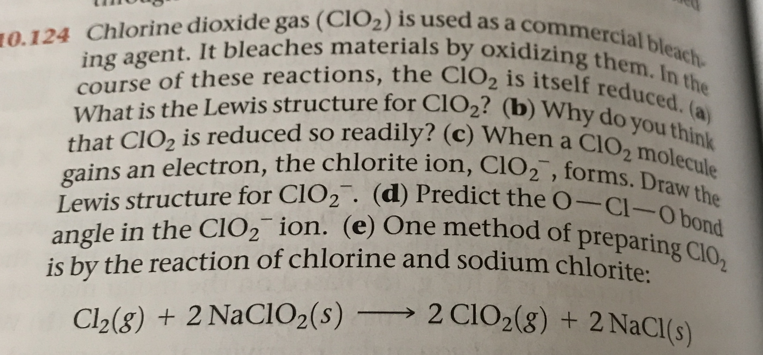 10.124 Chlorine dioxide gas (CIO2) is used as a commercial bleach-
ing agent. It bleaches materials by oxidizing them. In the
course of these reactions, the CIO2 is itself reduced. (a)
What is the Lewis structure for CLO2? (b) Why do you think
that CIO2 is reduced so readily? (c) When a CIO2 molecule
gains an electron, the chlorite ion, ClO2, forms. Draw the
Lewis structure for CLO2. (d) Predict the O-Cl-Obond
angle in the CIO2 ion. (e) One method of preparing ClO2
is by the reaction of chlorine and sodium chlorite
2 CIO2(8) + 2NaCl(s)
Cl2(g) + 2 NaCIO2 (s) -
