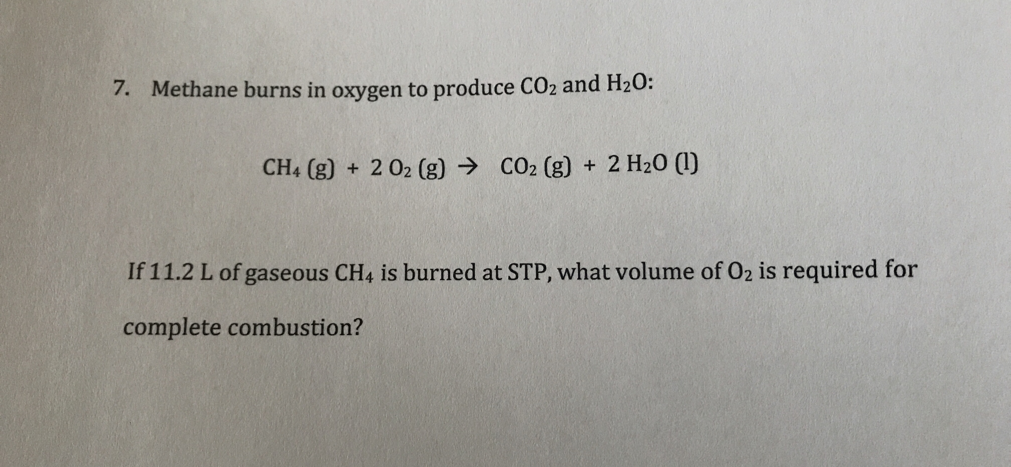 Methane burns in oxygen to produce CO2 and H20:
7.
CO2 (g) +2 H20 ()
CH4 (g) + 202 (g)
If 11.2 L of gaseous CH4 is burned at STP, what volume of O2 is required for
complete combustion?
