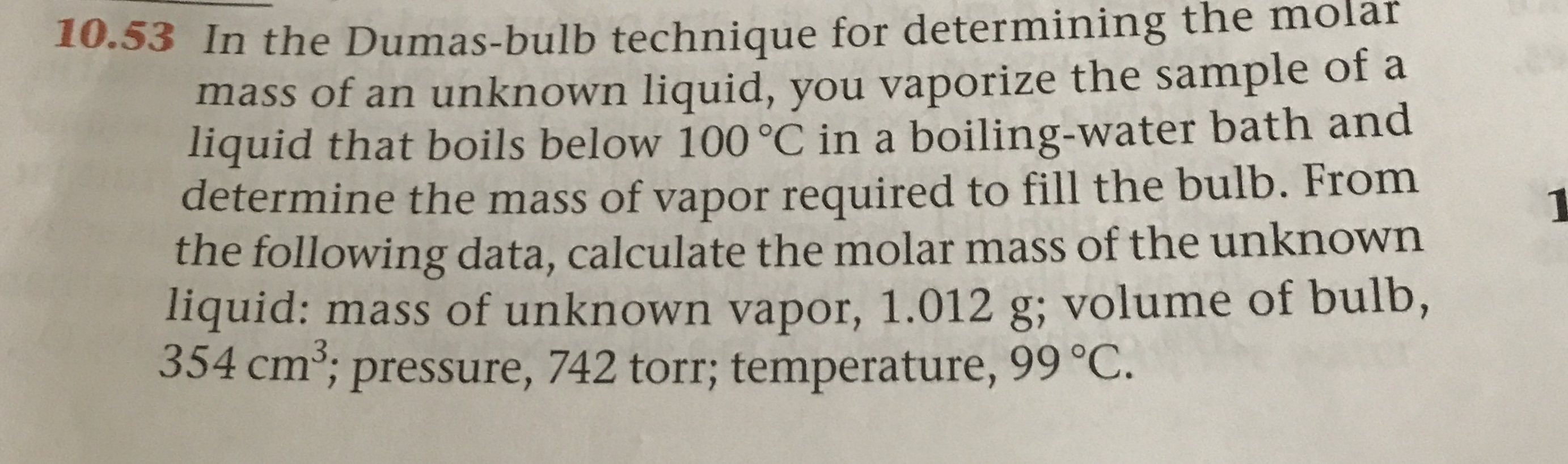 .53 In the Dumas-bulb technique for determining the molar
mass of an unknown liquid, you vaporize the sample of a
liquid that boils below 100 °C in a boiling-water bath and
determine the mass of vapor required to fill the bulb. From
the following data, calculate the molar mass of the unknown
liquid: mass of unknown vapor, 1.012 g; volume of bulb,
354 cm; pressure, 742 torr; temperature, 99 °C.
3.
