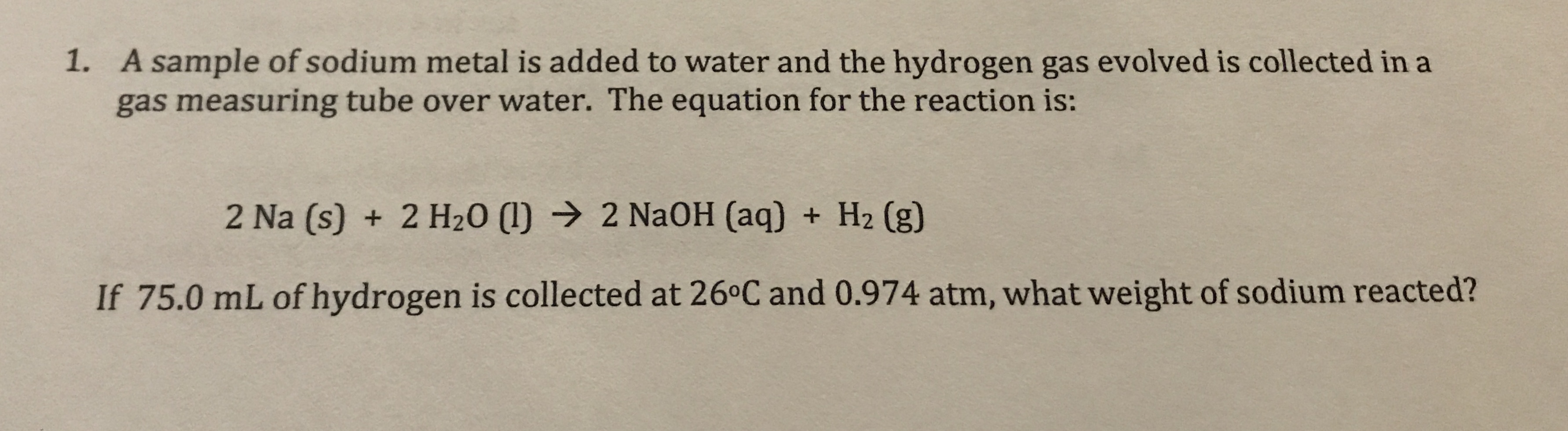 1. A sample of sodium metal is added to water and the hydrogen gas evolved is collected in a
gas measuring tube over water. The equation for the reaction is:
2 Na (s) + 2 H20 ()
2 NaOH (aq) H2 (g)
If 75.0 mL of hydrogen is collected at 26°C and 0.974 atm, what weight of sodium reacted?
