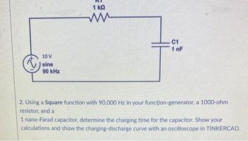 10 V
sine
90 kHz
1 kQ
C1
1 nF
2. Using a Square function with 90,000 Hz in your function-generator, a 1000-ohm
resistor, and a
1 nano-Farad capacitor, determine the charging time for the capacitor. Show your
calculations and show the charging-discharge curve with an oscilloscope in TINKERCAD.