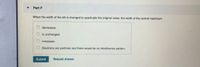 Part F
When the width of the slit is changed to quadruple the original value, the width of the central maximum
decreases.
is unchanged.
O increases.
Electrons are particles and there would be no interference pattern.
Submit
Request Answer
