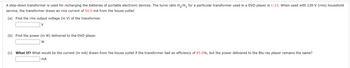 A step-down transformer is used for recharging the batteries of portable electronic devices. The turns ratio N₂/N₁ for a particular transformer used in a DVD player is 1:15. When used with 120-V (rms) household
service, the transformer draws an rms current of 50.0 mA from the house outlet.
(a) Find the rms output voltage (in V) of the transformer.
(b) Find the power (in W) delivered to the DVD player.
W
(c) What If? What would be the current (in mA) drawn from the house outlet if the transformer had an efficiency of 85.0%, but the power delivered the Blu-ray player remains the same?
mA