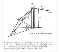 T 20°
100 N
30 m
60
B.
30
C
20°
45°
A, B. C in a horizontal plane
1. A pole 30 m. high is shown supporting a wire in the xy plane. The wire
exerts a force of 100 N on the tope of the pole at an angle of 20° below
the horizontal. Two guy wires are affixed as shown. Determine the
tension in each guy wire and the compression in the pole.
