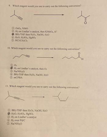 9. Which reagent would you use to carry out the following conversion?
1. OsO4, NMO
2. H₂ on Lindlar's catalyst, then KMnO4, H*
BH3/THF then H2O2, NaOH, H₂O
4. H2O, H2SO4, HgSO4
⑤. HCI/CH2Cl2
10. Which reagent would you use to carry out the following conversion?
1. 03
2. H₂ on Lindlar's catalyst, then 03
③. Na/NH3(1)
4. BH3/THF then H2O2, NaOH, H₂O
⑤. MCPBA
11. Which reagent would you use to carry out the following conversion?
1. BH3/THF then H2O2, NaOH, H₂O
2. H2O, H2SO4, HgSO4
3. H₂ on Lindlar's catalyst
4. H₂ over Pd/C
⑤. Na/NH3(1)
H
O