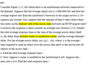 P9
Consider Figure 2.12, for which there is an institutional network connected to
the Internet. Suppose that the average object size is 1,000,000 bits and that the
average request rate from the institution's browsers to the origin servers is 16
requests per second. Also suppose that the amount of time it takes from when
the router on the Internet side of the access link forwards an HTTP request until
it receives the response is three seconds on average (see Section 2.2.5). Model
the total average response time as the sum of the average access delay (that
is, the delay from Internet router to institution router) and the average Internet
delay. For the average access delay, use A/(1 - Ab), where A is the average<
time required to send an object over the access link and b is the arrival rate of
objects to the access link.<
a. Find the total average response time.<
b. Now suppose a cache is installed in the institutional LAN. Suppose the
miss rate is 0.4. Find the total response time.<