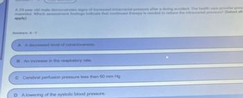 A 24-year old male demonstrates signs of increased intracranial pressure after a diving accident. The health care provider pres
mannitol. Which assessment findings indicate that continued therapy is needed to reduce the intracranial pressure? (Select all
apply)
Answers: A-F
A A decreased level of consciousness.
B An increase in the respiratory rate.
C Cerebral perfusion pressure less than 60 mm Hg
D A lowering of the systolic blood pressure.