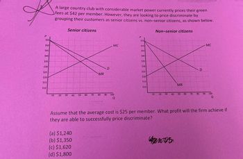 A large country club with considerable market power currently prices their green
fees at $42 per member. However, they are looking to price discriminate by
grouping their customers as senior citizens vs. non-senior citizens, as shown below.
Senior citizens
Non-senior citizens
P
$55
$50
$45
$40
$35
$30
$25
$20
$15
$10
10
10
20
20
30
40
40
50
50
P
$55
MC
$50
$45
$40
$35
$30
D
$25
MR
$20
$15
$10
60
70
80
90
100
Q
10 20
30
40
40
MR
D
MC
50
60
70
80 90 100
a
Assume that the average cost is $25 per member. What profit will the firm achieve if
they are able to successfully price discriminate?
(a) $1,240
(b) $1,350
(c) $1,620
(d) $1,800
7425