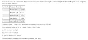 Dutch Truck Sales sells semitrailers. The current inventory includes the following five semitrailers (identical except for paint color) along with
purchase dates and costs:
Semitrailer Purchase Date Cost
1
April 3, 2008
$73,000
2
April 10, 2008 70,000
3
April 10, 2008 71,000
4
May 4, 2008
77,000
5
(л
May 12, 2008
78,500
On May 20, 2008, a trucking firm purchased semitrailer 3 from Dutch for $86,000.
1. Compute the gross margin on this sale assuming Dutch uses:
(a) FIFO inventory method.
(b) LIFO inventory method.
(c) Specific identification method.
2. Which inventory method do you think Dutch should use? Why?