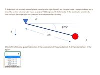 2. A pendulum bob is initially released when A is exactly to the right of point O and the cable is taut. It swings clockwise and is
now at the position where its cable makes an angle of 12.50 degrees with the horizontal. At this position, the tension in the
cord is 3 times the weight of the bob. The mass of the pendulum bob is 0.400 kg.
12.5°
1 m
А
Which of the following gives the direction of the acceleration of the pendulum bob A at the instant shown in the
figure?
4 6.83 degrees
¢ 70.7 degrees
* 6.83 degrees
4 70.7 degrees
sliding friction is 0.1
