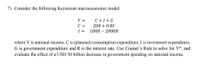 7) Consider the following Keynesian macroeconomic model
Y =
C + I + G
C =
I =
200 + 0.8Y
1000 – 200OR
where Y is national income, C is (planned) consumption expenditure, I is investment expenditure,
G is government expenditure and R is the interest rate. Use Cramer's Rule to solve for Y*, and
evaluate the effect of a USD 50 billion decrease in government spending on national income.
