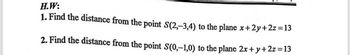 H.W:
1. Find the distance from the point S(2,-3,4) to the plane x+2y+2z=13
2. Find the distance from the point S(0,-1,0) to the plane 2x+y+2z=13