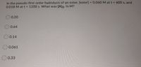 In the pseudo-first order hydrolysis of an ester, [ester] = 0.060 M at t = 600 s, and
0.018 M att 1200 s. What was [A]o, in M?
0.20
0.64
O 0.14
O0.061
0.33
