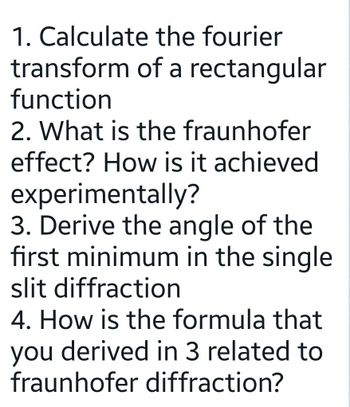 the fourier
of a rectangular
1. Calculate
transform
function
2. What is the fraunhofer
effect? How is it achieved
experimentally?
3. Derive the angle of the
first minimum in the single
slit diffraction
4. How is the formula that
you derived in 3 related to
fraunhofer diffraction?