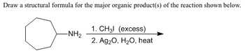 Draw a structural formula for the major organic product(s) of the reaction shown below.
-NH₂
1. CH3l (excess)
2. Ag₂O, H₂O, heat