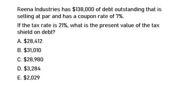 Reena Industries has $138,000 of debt outstanding that is
selling at par and has a coupon rate of 7%.
If the tax rate is 21%, what is the present value of the tax
shield on debt?
A. $28,412
B. $31,010
C. $28,980
D. $3,284
E. $2,029