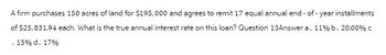 A firm purchases 150 acres of land for $195,000 and agrees to remit 17 equal annual end-of-year installments
of $25,831.94 each. What is the true annual interest rate on this loan? Question 13Answer a. 11% b. 20.00 % C
15% d. 17%