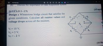 G
Past Paper.jpg
Discuss the importance of Data Acquisition system.
Q2 (CLO 3-C5)
Design a Wheatstone bridge circuit that satisfies the
given conditions. Calculate all resistor values and
voltage drops across all the resistors.
Vi= 10 V,
Va = 5 V,
Vo=-2 V
R1
411
R₂
(10 marl
(10 Ma