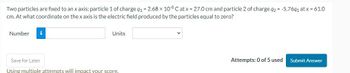 Two particles are fixed to an x axis: particle 1 of charge q₁ = 2.68 x 10-8 C at x = 27.0 cm and particle 2 of charge q2 = -5.76q₁ at x = 61.0
cm. At what coordinate on the x axis is the electric field produced by the particles equal to zero?
Number
i
Units
Save for Later
Using multiple attempts will impact your score.
Attempts: 0 of 5 used
Submit Answer