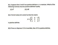 Q1. Suppose that A and B are positive definite n x n matrices. Which of the
following matrices must be positive definite? Justify.
(1) A³
(ii) AB
Q2. Find all values of a and ß so that the matrix
a
A =B
l-1 1
2
1
is positive definite.
Q3. Prove or disprove: If A is invertible, then A'A is positive definite.
